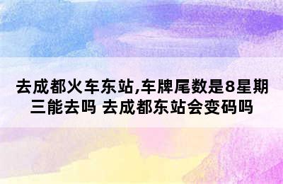 去成都火车东站,车牌尾数是8星期三能去吗 去成都东站会变码吗